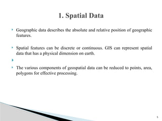 5
 Geographic data describes the absolute and relative position of geographic
features.
 Spatial features can be discrete or continuous. GIS can represent spatial
data that has a physical dimension on earth.

 The various components of geospatial data can be reduced to points, area,
polygons for effective processing.
1. Spatial Data
 