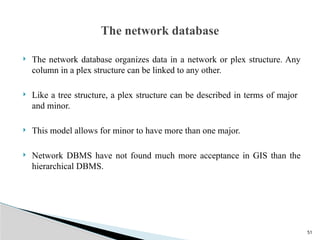 51
 The network database organizes data in a network or plex structure. Any
column in a plex structure can be linked to any other.
 Like a tree structure, a plex structure can be described in terms of major
and minor.
 This model allows for minor to have more than one major.
 Network DBMS have not found much more acceptance in GIS than the
hierarchical DBMS.
The network database
 