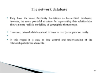 52
 They have the same flexibility limitations as hierarchical databases;
however, the more powerful structure for representing data relationships
allows a more realistic modelling of geographic phenomenon.
 However, network databases tend to become overly complex too easily.

 In this regard it is easy to lose control and understanding of the
relationships between elements.
The network database
 