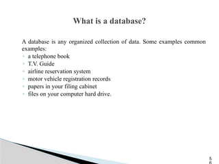 What is a database?
A database is any organized collection of data. Some examples common
examples:
◦ a telephone book
◦ T.V. Guide
◦ airline reservation system
◦ motor vehicle registration records
◦ papers in your filing cabinet
◦ files on your computer hard drive.
5
 