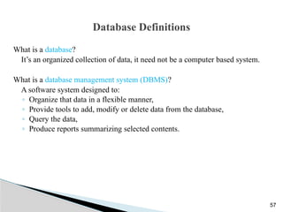 Database Definitions
What is a database?
It’s an organized collection of data, it need not be a computer based system.
What is a database management system (DBMS)?
A software system designed to:
◦ Organize that data in a flexible manner,
◦ Provide tools to add, modify or delete data from the database,
◦ Query the data,
◦ Produce reports summarizing selected contents.
57
 