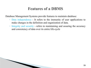 Features of a DBMS
Database Management Systems provide features to maintain database:
◦ Data independence - It refers to the immunity of user applications to
make changes in the definition and organization of data.
◦ Integrity and security - refers to maintaining and assuring the accuracy
and consistency of data over its entire life-cycle
59
 