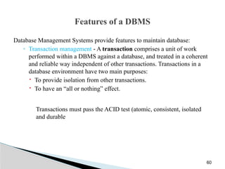Features of a DBMS
Database Management Systems provide features to maintain database:
◦ Transaction management - A transaction comprises a unit of work
performed within a DBMS against a database, and treated in a coherent
and reliable way independent of other transactions. Transactions in a
database environment have two main purposes:
 To provide isolation from other transactions.
 To have an “all or nothing” effect.
Transactions must pass the ACID test (atomic, consistent, isolated
and durable
60
 