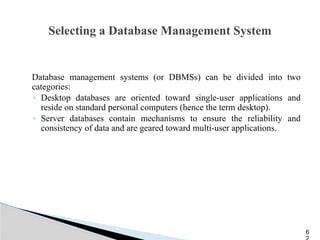 Selecting a Database Management System
Database management systems (or DBMSs) can be divided into two
categories:
◦ Desktop databases are oriented toward single-user applications and
reside on standard personal computers (hence the term desktop).
◦ Server databases contain mechanisms to ensure the reliability and
consistency of data and are geared toward multi-user applications.
6
 