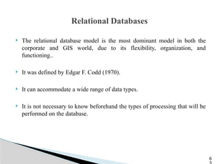Relational Databases
 The relational database model is the most dominant model in both the
corporate and GIS world, due to its flexibility, organization, and
functioning..
 It was defined by Edgar F. Codd (1970).
 It can accommodate a wide range of data types.
 It is not necessary to know beforehand the types of processing that will be
performed on the database.
6
 