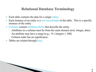 Relational Database Terminology
 Each table contains the data for a single entity.
 Each instance of an entity is a row/record/tuple in the table. This is a specific
instance of the entity.
 Columns contain attributes/fields that describe the entity.
◦ Attributes in a column must be from the same domain (text, integer, date).
◦ An attribute may have a range (e.g.; 0 ≤ integers ≤ 100)
◦ Column order has no significance.
 Tables are related through keys.
6
 