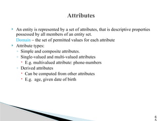 Attributes
 An entity is represented by a set of attributes, that is descriptive properties
possessed by all members of an entity set.
Domain – the set of permitted values for each attribute
 Attribute types:
◦ Simple and composite attributes.
◦ Single-valued and multi-valued attributes
 E.g. multivalued attribute: phone-numbers
◦ Derived attributes
 Can be computed from other attributes
 E.g. age, given date of birth
6
 