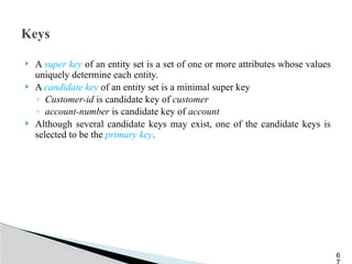 Keys
 A super key of an entity set is a set of one or more attributes whose values
uniquely determine each entity.
 A candidate key of an entity set is a minimal super key
◦ Customer-id is candidate key of customer
◦ account-number is candidate key of account
 Although several candidate keys may exist, one of the candidate keys is
selected to be the primary key.
6
 