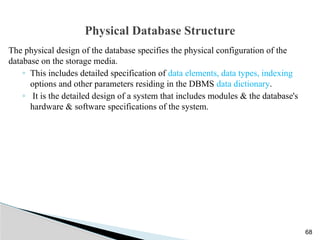 Physical Database Structure
The physical design of the database specifies the physical configuration of the
database on the storage media.
◦ This includes detailed specification of data elements, data types, indexing
options and other parameters residing in the DBMS data dictionary.
◦ It is the detailed design of a system that includes modules & the database's
hardware & software specifications of the system.
68
 