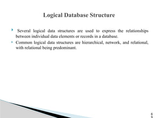 Logical Database Structure
 Several logical data structures are used to express the relationships
between individual data elements or records in a database.
 Common logical data structures are hierarchical, network, and relational,
with relational being predominant.
6
 