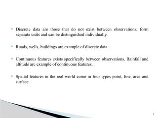 7
 Discrete data are those that do not exist between observations, form
separate units and can be distinguished individually.
 Roads, wells, buildings are example of discrete data.
 Continuous features exists specifically between observations. Rainfall and
altitude are example of continuous features.
 Spatial features in the real world come in four types point, line, area and
surface.
 