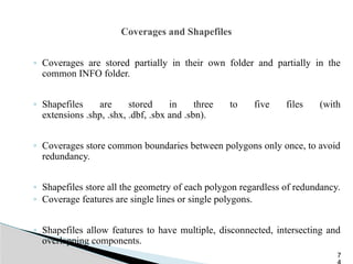 Coverages and Shapefiles
◦ Coverages are stored partially in their own folder and partially in the
common INFO folder.
◦ Shapefiles are stored in three to five files (with
extensions .shp, .shx, .dbf, .sbx and .sbn).
◦ Coverages store common boundaries between polygons only once, to avoid
redundancy.
◦ Shapefiles store all the geometry of each polygon regardless of redundancy.
◦ Coverage features are single lines or single polygons.
◦ Shapefiles allow features to have multiple, disconnected, intersecting and
overlapping components.
7
 