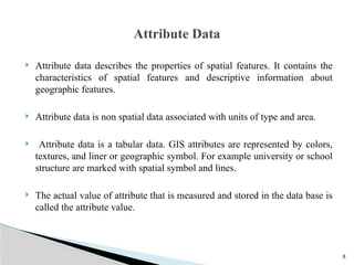 8
 Attribute data describes the properties of spatial features. It contains the
characteristics of spatial features and descriptive information about
geographic features.
 Attribute data is non spatial data associated with units of type and area.
 Attribute data is a tabular data. GIS attributes are represented by colors,
textures, and liner or geographic symbol. For example university or school
structure are marked with spatial symbol and lines.
 The actual value of attribute that is measured and stored in the data base is
called the attribute value.
Attribute Data
 