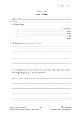แผนการเรียนรู้ที่ 14 แผนการขั้นเทพ
แผนการจัดการเรียนรู้ (ฉบับทดลองใช้) -4- สาขาคอมพิวเตอร์
หลักสูตรการเขียนโปรแกรม Scratch เพื่อส่งเสริมความคิดสร้างสรรค์ สถาบันส่งเสริมการสอนวิทยาศาสตร์และเทคโนโลยี
ใบงาน 14.1
แผนการขั้นเทพ
1. กลุ่มที่ / ชื่อกลุ่ม…………………………….…………………………………………………………………………………………………
2. ชื่อชิ้นงาน ………………………………………………………………………………………………………………………………………
3. รายชื่อสมาชิกในกลุ่ม
…1………………………………………………………………………………………………………………………ประธานกลุ่ม
…2………………………………………………………………………………………………….……………………………เลขาฯ
…3………………………………………………………………………………………………………………………………สมาชิก
…4………………………………………………………………………………………………………………………………สมาชิก
…5………………………………………………………………………………………………………………………………สมาชิก
4. ผู้เรียนมีแนวคิดและเหตุผลอย่างไรในการสร้างชิ้นงานนี้
………………………………………………………………………………………………………………………………………………………
………………………………………………………………………………………………………………………………………………………
…………………………………………..........................................................................…………………………………………
………………………………………………………………………………………………………………………………………………………
…………………………………………………… .......................................................................... ………………………………
…………………………………………………………..........................................................................…………………………
………………………………………………………………………………………………………………………………………………………
…………………………………………………………………… .......................................................................... ………………
……………………………………………………………………..........................................................................………………
5. ผู้เรียนจําเป็นต้องมีข้อมูลอะไรบ้างในการสร้างชิ้นงานนี้ และสามารถค้นหาข้อมูลนั้นได้จากที่ใด )โดยระบุ
แหล่งเรียนรู้และข้อมูล เช่น บุคคล หนังสือ เว็บไซต์ เป็นต้น(
………………………………………………………………………………………………………………………………………………………
………………………………………………………………………………………………………………………………………………………
………………………………………………………………………………………………………………………………………………………
………………………………………………………………………………………………………………………………………………………
………………………………………………………………………………………………………………………………………………………
………………………………………………………………………………………………………………………………………………………
………………………………………………………………………………………………………………………………………………………
………………………………………………………………………………………………………………………………………………………
………………………………………………………………………………………………………………………………………………………
………………………………………………………………………………………………………………………………………………………
……………………………………………………………………..........................................................................………………
 