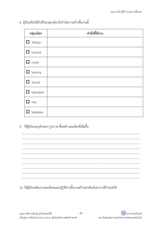 แผนการเรียนรู้ที่ 14 แผนการขั้นเทพ
แผนการจัดการเรียนรู้ (ฉบับทดลองใช้) -7- สาขาคอมพิวเตอร์
หลักสูตรการเขียนโปรแกรม Scratch เพื่อส่งเสริมความคิดสร้างสรรค์ สถาบันส่งเสริมการสอนวิทยาศาสตร์และเทคโนโลยี
8. ผู้เรียนต้องใช้คําสั่งในกลุ่มบล็อกใดบ้างในการสร้างชิ้นงานนี้
กลุ่มบล็อก คําสั่งที่ใช้งาน
Motion
Control
Looks
Sensing
Sound
Operators
Pen
Variables
9. ให้ผู้เรียนระบุตัวละคร รูปภาพ พื้นหลัง และเสียงที่เพิ่มขึ้น
………………………………………………………………………………………………………………………………………………………
………………………………………………………………………………………………………………………………………………………
………………………………………………………………………………………………………………………………………………………
………………………………………………………………………………………………………………………………………………………
…………………………………………………… .......................................................................... ………………………………
………………………………………………………………………………………………………………………………………………………
………………………………………………………………………………………………………………………………………………………
………………………………………………………………………………………………………………………………………………………
……………………………………………………………………..........................................................................………………
……………………………………………………………………..........................................................................………………
10. ให้ผู้เรียนเขียนรายละเอียดแผนปฏิบัติงานชิ้นงานสร้างสรรค์ลงในตารางที่กําหนดให้
 