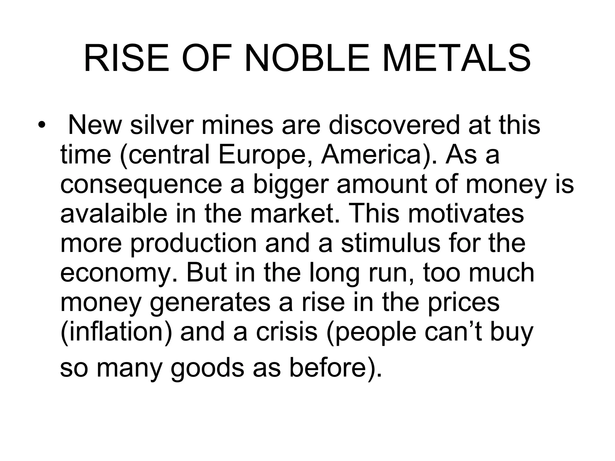 RISE OF NOBLE METALS
• New silver mines are discovered at this
time (central Europe, America). As a
consequence a bigger amount of money is
avalaible in the market. This motivates
more production and a stimulus for the
economy. But in the long run, too much
money generates a rise in the prices
(inflation) and a crisis (people can’t buy
so many goods as before).
 