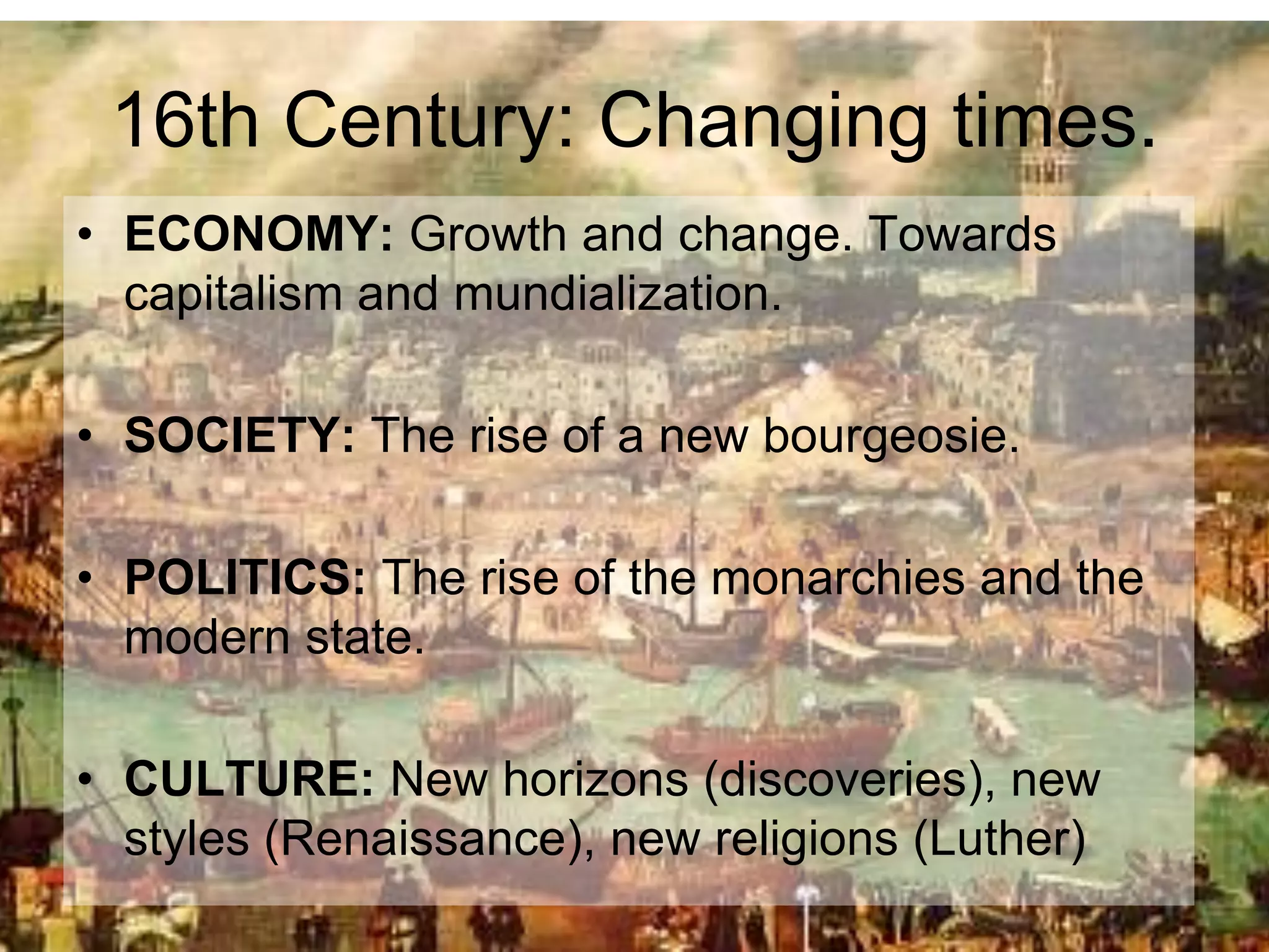 16th Century: Changing times.
• ECONOMY: Growth and change. Towards
capitalism and mundialization.
• SOCIETY: The rise of a new bourgeosie.
• POLITICS: The rise of the monarchies and the
modern state.
• CULTURE: New horizons (discoveries), new
styles (Renaissance), new religions (Luther)
 