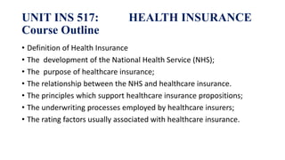 UNIT INS 517: HEALTH INSURANCE
Course Outline
• Definition of Health Insurance
• The development of the National Health Service (NHS);
• The purpose of healthcare insurance;
• The relationship between the NHS and healthcare insurance.
• The principles which support healthcare insurance propositions;
• The underwriting processes employed by healthcare insurers;
• The rating factors usually associated with healthcare insurance.
 