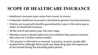 SCOPE OF HEALTHCARE INSURANCE
• Healthcare insurance cover varies from insurer to insurer.
• In Rwanda, Healthcare insurance is classified as general insurance business.
• Policies are issued with benefits guaranteed for a year in the same way as
motor or household insurance.
• At the end of each policy year, the cover stops.
• Members have to decide before this time whether they want to maintain
their cover for a further twelve months.
• This process is referred to as renewal. In practice, insurers usually offer
renewal terms although these could vary depending upon the experience
of the insured during the preceding policy period.
 