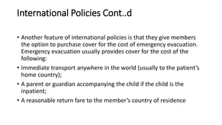 International Policies Cont..d
• Another feature of international policies is that they give members
the option to purchase cover for the cost of emergency evacuation.
Emergency evacuation usually provides cover for the cost of the
following:
• Immediate transport anywhere in the world (usually to the patient’s
home country);
• A parent or guardian accompanying the child if the child is the
inpatient;
• A reasonable return fare to the member’s country of residence
 