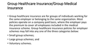 Group Healthcare Insurance/Group Medical
Insurance
• Group healthcare insurance are for groups of individuals working for
the same employer or belonging to the same organization. Most
policies operate on a company paid basis, where the employer pays
the premium to cover all employees included in the medical
insurance scheme. Group healthcare insurance policies for employer
schemes may fall into any one of the three categories below:
• Small group schemes;
• Large group schemes; and
• Voluntary schemes.
 