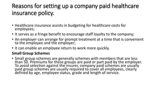 Reasons for setting up a company paid healthcare
insurance policy.
• Healthcare insurance assists in budgeting for healthcare costs for
employees;
• It serves as a fringe benefit to encourage staff loyalty to the company;
• An employer can arrange for prompt treatment at a time that is convenient
to the employee and the employer;
• It can enable an employee return to work more quickly.
Small Group Schemes
• Small group schemes are generally schemes with members that are less
than 50. Premiums for these groups are paid or part paid by the employer.
To avoid selection against the insurer, company paid schemes are usually
paid group schemes are usually required to cover all employees, clearly
defined by age, employee status, grade and length of service.
 