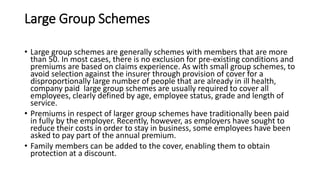 Large Group Schemes
• Large group schemes are generally schemes with members that are more
than 50. In most cases, there is no exclusion for pre-existing conditions and
premiums are based on claims experience. As with small group schemes, to
avoid selection against the insurer through provision of cover for a
disproportionally large number of people that are already in ill health,
company paid large group schemes are usually required to cover all
employees, clearly defined by age, employee status, grade and length of
service.
• Premiums in respect of larger group schemes have traditionally been paid
in fully by the employer. Recently, however, as employers have sought to
reduce their costs in order to stay in business, some employees have been
asked to pay part of the annual premium.
• Family members can be added to the cover, enabling them to obtain
protection at a discount.
 