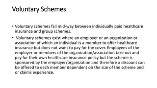 Voluntary Schemes.
• Voluntary schemes fall mid-way between individually paid healthcare
insurance and group schemes.
• Voluntary schemes exist where an employer or an organization or
association of which an individual is a member to offer healthcare
insurance but does not want to pay for the cover. Employees of the
employer or members of the organization/association take out and
pay for their own healthcare insurance policy but the scheme is
sponsored by the employer/organization and therefore a discount can
be offered to each member dependent on the size of the scheme and
or claims experience.
 
