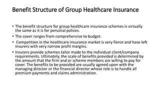 Benefit Structure of Group Healthcare Insurance
• The benefit structure for group healthcare insurance schemes is virtually
the same as it is for personal polices.
• The cover ranges from comprehensive to budget.
• Competition in the healthcare insurance market is very fierce and have left
insurers with very narrow profit margins.
• Insurers provide schemes tailor made to the individual client/company
requirements. Ultimately, the scale of benefits provided is determined by
the amount that the firm and or scheme members are willing to pay for
cover. The benefits to be provided are usually agreed upon with the
managing director or the financial director whose role is to handle all
premium payments and claims administration.
 