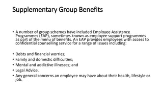 Supplementary Group Benefits
• A number of group schemes have included Employee Assistance
Programmes (EAP), sometimes known as employee support programmes
as part of the menu of benefits. An EAP provides employees with access to
confidential counselling service for a range of issues including:
• Debts and financial worries;
• Family and domestic difficulties;
• Mental and addictive illnesses; and
• Legal Advice.
• Any general concerns an employee may have about their health, lifestyle or
job.
 