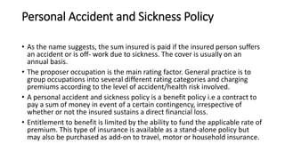 Personal Accident and Sickness Policy
• As the name suggests, the sum insured is paid if the insured person suffers
an accident or is off- work due to sickness. The cover is usually on an
annual basis.
• The proposer occupation is the main rating factor. General practice is to
group occupations into several different rating categories and charging
premiums according to the level of accident/health risk involved.
• A personal accident and sickness policy is a benefit policy i.e a contract to
pay a sum of money in event of a certain contingency, irrespective of
whether or not the insured sustains a direct financial loss.
• Entitlement to benefit is limited by the ability to fund the applicable rate of
premium. This type of insurance is available as a stand-alone policy but
may also be purchased as add-on to travel, motor or household insurance.
 