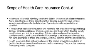 Scope of Health Care Insurance Cont..d
• Healthcare insurance normally covers the cost of treatment of acute conditions.
Acute conditions are those conditions that develop suddenly, have serious
symptoms and have a limited duration. Examples include appendicitis or
tonsillitis.
• It follows that healthcare insurance will normally not provide cover against long-
term or chronic conditions. Chronic conditions are those which develop slowly,
usually recur and last for a long time. This term is usually used to describe
conditions which, with current medical knowledge, treatment can alleviate but
not cure. Examples of these are allergies, asthma, eczema, arthritis and diabetes.
• Health insurance does not normally cover the cost of preventive medicine or
health check-ups (sometimes known as health screening). The practice may vary
from company to company.
 