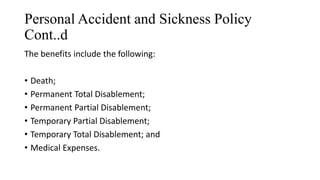 Personal Accident and Sickness Policy
Cont..d
The benefits include the following:
• Death;
• Permanent Total Disablement;
• Permanent Partial Disablement;
• Temporary Partial Disablement;
• Temporary Total Disablement; and
• Medical Expenses.
 