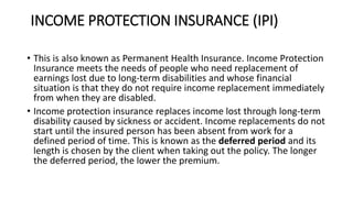 INCOME PROTECTION INSURANCE (IPI)
• This is also known as Permanent Health Insurance. Income Protection
Insurance meets the needs of people who need replacement of
earnings lost due to long-term disabilities and whose financial
situation is that they do not require income replacement immediately
from when they are disabled.
• Income protection insurance replaces income lost through long-term
disability caused by sickness or accident. Income replacements do not
start until the insured person has been absent from work for a
defined period of time. This is known as the deferred period and its
length is chosen by the client when taking out the policy. The longer
the deferred period, the lower the premium.
 