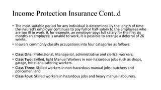 Income Protection Insurance Cont..d
• The most suitable period for any individual is determined by the length of time
the insured’s employer continues to pay full or half-salary to the employees who
are too ill to work. If, for example, an employer pays full salary for the first six
months an employee is unable to work, it is possible to arrange a deferral of 26
weeks.
• Insurers commonly classify occupations into four categories as follows:
• Class One: Professional, Managerial, administrative and clerical workers;
• Class Two: Skilled, light Manual Workers in non-hazardous jobs such as shops,
garage, hotel and catering workers.
• Class Three: Skilled workers in non-hazardous manual jobs: butchers and
policemen; and
• Class Four: Skilled workers in hazardous jobs and heavy manual labourers.
 