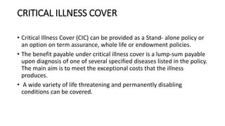 CRITICAL ILLNESS COVER
• Critical Illness Cover (CIC) can be provided as a Stand- alone policy or
an option on term assurance, whole life or endowment policies.
• The benefit payable under critical illness cover is a lump-sum payable
upon diagnosis of one of several specified diseases listed in the policy.
The main aim is to meet the exceptional costs that the illness
produces.
• A wide variety of life threatening and permanently disabling
conditions can be covered.
 