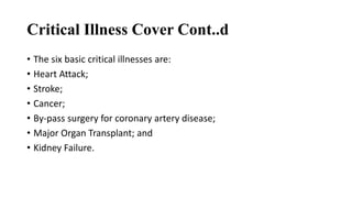 Critical Illness Cover Cont..d
• The six basic critical illnesses are:
• Heart Attack;
• Stroke;
• Cancer;
• By-pass surgery for coronary artery disease;
• Major Organ Transplant; and
• Kidney Failure.
 