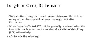 Long-term Care (LTC) Insurance
• The objective of long-term care insurance is to cover the costs of
caring for the elderly people who can no longer look after
themselves.
• When they are effected, LTC policies generally pay claims when the
insured is unable to carry out a number of activities of daily living
(ADL) without help.
• ADL include the following:
 
