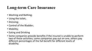 Long-term Care Insurance
• Washing and Bathing;
• Using the toilet;
• Dressing;
• Control of the Bladder;
• Mobility;
• Eating and Drinking
• Some companies provide benefits if the insured is unable to perform
two of these activities; some companies pay out on one, others pay
different percentages of the full benefit for different levels of
disability.
 