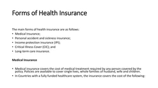 Forms of Health Insurance
The main forms of health insurance are as follows:
• Medical Insurance;
• Personal accident and sickness insurance;
• Income protection insurance (IPI);
• Critical Illness Cover (CIC); and
• Long-term care insurance.
Medical Insurance
• Medical insurance covers the cost of medical treatment required by any person covered by the
policy. Policies are available to cover single lives, whole families of husband, wife and children.
• In Countries with a fully funded healthcare system, the insurance covers the cost of the following:
 