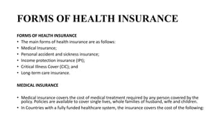 FORMS OF HEALTH INSURANCE
FORMS OF HEALTH INSURANCE
• The main forms of health insurance are as follows:
• Medical Insurance;
• Personal accident and sickness insurance;
• Income protection insurance (IPI);
• Critical Illness Cover (CIC); and
• Long-term care insurance.
MEDICAL INSURANCE
• Medical insurance covers the cost of medical treatment required by any person covered by the
policy. Policies are available to cover single lives, whole families of husband, wife and children.
• In Countries with a fully funded healthcare system, the insurance covers the cost of the following:
 