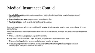 Medical Insurancet Cont..d
• Hospital Charges such as accommodation , operating theatre fees, surgical dressing and
consultations;
• Specialist fees such as surgeons and anaethetists fees;
• Additional costs such as ambulance fees and nursing.
In countries without a free national health service, the insurance may include general practitioner
consultancy.
In countries with a well-developed national healthcare service, medical insurance meets three main
needs:
• The need to receive speedy hospital treatment;
• The ability to choose one’s own hospital, surgeon and admission date; and
• The need to have better accommodation and greater privacy.
• In developing markets/countries, the quality of healthcare might encourage a broader
demographic to opt for medical insurance.
 