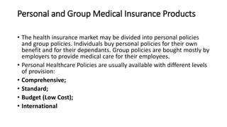 Personal and Group Medical Insurance Products
• The health insurance market may be divided into personal policies
and group policies. Individuals buy personal policies for their own
benefit and for their dependants. Group policies are bought mostly by
employers to provide medical care for their employees.
• Personal Healthcare Policies are usually available with different levels
of provision:
• Comprehensive;
• Standard;
• Budget (Low Cost);
• International
 