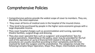 Comprehensive Policies
• Comprehensive policies provide the widest scope of cover to members. They are,
therefore, the most expensive.
• They cover all forms of medical costs in the hospital of the insured choice.
• They tend to be purchased by people in the higher socio-economic groups with a
large disposable income.
• They cover hospital charges such as accommodation and nursing, operating
theatre facilities, surgical drugs and dressing.
• They also cover specialist fees such as surgeons’ and anaesthetists’ fees for
surgical operations. Depending on the policy, cover may be provided for the full
cost of the operation or up to a financial limit stated in the policy. Surgical
procedures are usually classified according to their complexity and the time
involved for both the surgeon and the anaesthetist. The categories include the
following:Complex Major Operation, Major Plus, Major, Intermediate and Minor.
 
