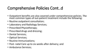 Comprehensive Policies Cont..d
• Outpatient benefits are also covered under comprehensive policies. The
most common types of out-patient treatment include the following:
• Routine outpatient consultation;
• Laboratory and Radiology Services;
• Prescribed Physiotherapy;
• Prescribed drugs and dressing;
• Dental Services;
• Optical Services;
• Routine Immunizations;
• Post- natal Care up to six weeks after delivery; and
• Ambulance Services;
 