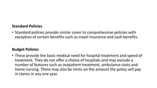 Standard Policies
• Standard policies provide similar cover to comprehensive policies with
exception of certain benefits such as travel insurance and cash benefits.
Budget Policies
• These provide the basic medical need for hospital treatment and speed of
treatment. They do not offer a choice of hospitals and may exclude a
number of features such as outpatient treatment, ambulance costs and
home nursing. There may also be limits on the amount the policy will pay
in claims in any one year.
 