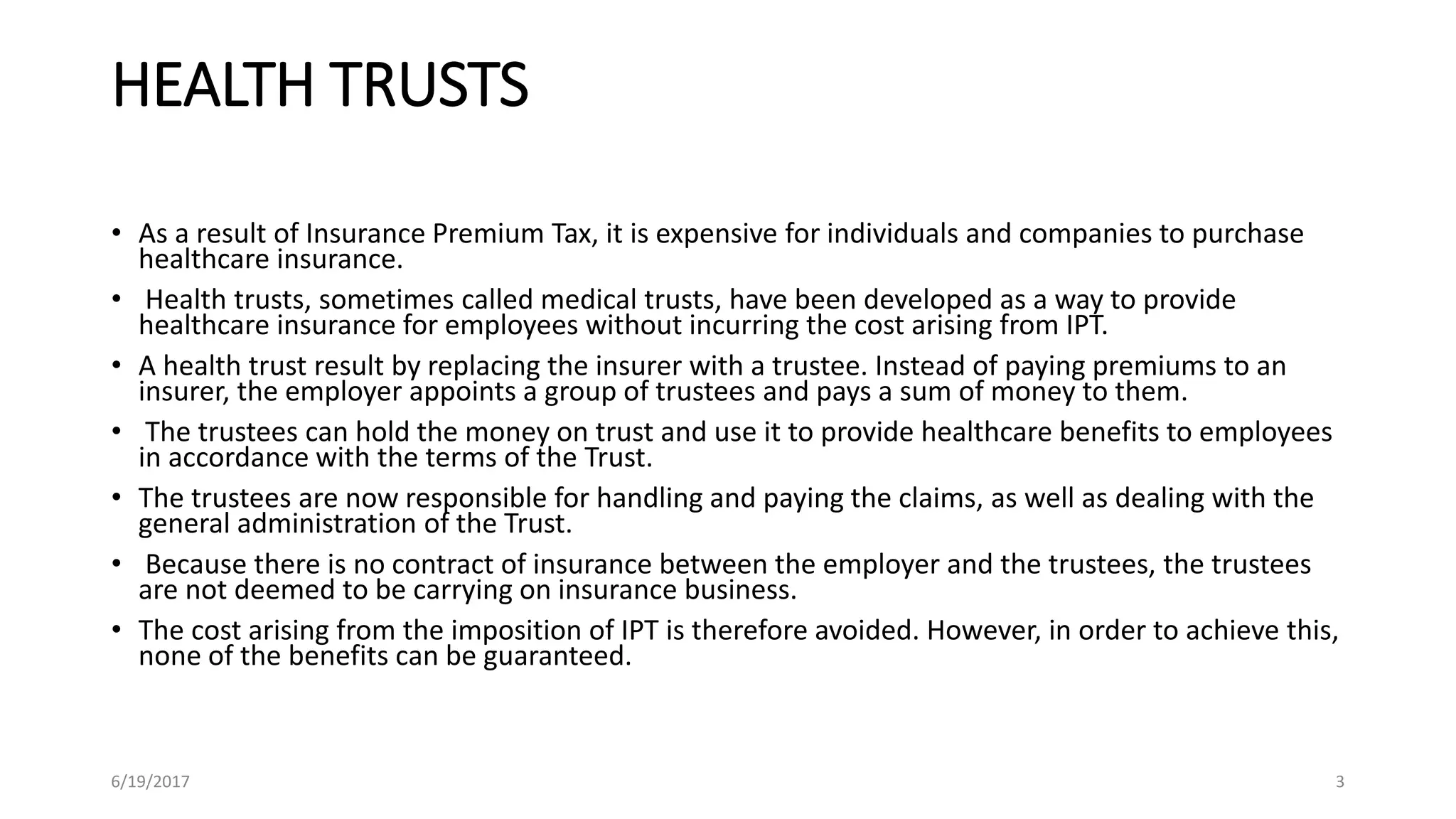 HEALTH TRUSTS
• As a result of Insurance Premium Tax, it is expensive for individuals and companies to purchase
healthcare insurance.
• Health trusts, sometimes called medical trusts, have been developed as a way to provide
healthcare insurance for employees without incurring the cost arising from IPT.
• A health trust result by replacing the insurer with a trustee. Instead of paying premiums to an
insurer, the employer appoints a group of trustees and pays a sum of money to them.
• The trustees can hold the money on trust and use it to provide healthcare benefits to employees
in accordance with the terms of the Trust.
• The trustees are now responsible for handling and paying the claims, as well as dealing with the
general administration of the Trust.
• Because there is no contract of insurance between the employer and the trustees, the trustees
are not deemed to be carrying on insurance business.
• The cost arising from the imposition of IPT is therefore avoided. However, in order to achieve this,
none of the benefits can be guaranteed.
6/19/2017 3
 