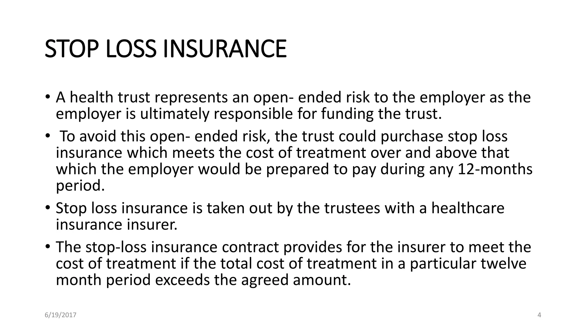 STOP LOSS INSURANCE
• A health trust represents an open- ended risk to the employer as the
employer is ultimately responsible for funding the trust.
• To avoid this open- ended risk, the trust could purchase stop loss
insurance which meets the cost of treatment over and above that
which the employer would be prepared to pay during any 12-months
period.
• Stop loss insurance is taken out by the trustees with a healthcare
insurance insurer.
• The stop-loss insurance contract provides for the insurer to meet the
cost of treatment if the total cost of treatment in a particular twelve
month period exceeds the agreed amount.
6/19/2017 4
 