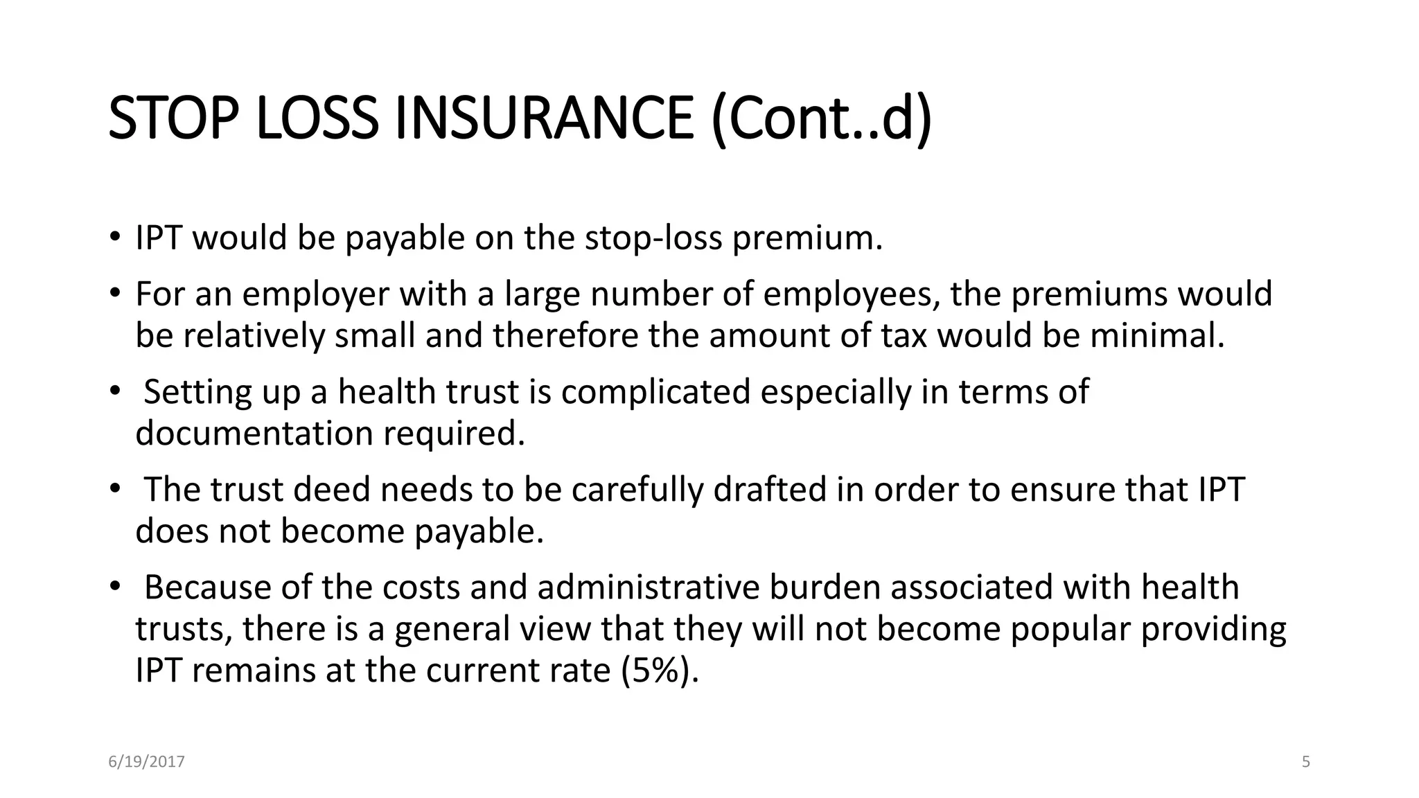 STOP LOSS INSURANCE (Cont..d)
• IPT would be payable on the stop-loss premium.
• For an employer with a large number of employees, the premiums would
be relatively small and therefore the amount of tax would be minimal.
• Setting up a health trust is complicated especially in terms of
documentation required.
• The trust deed needs to be carefully drafted in order to ensure that IPT
does not become payable.
• Because of the costs and administrative burden associated with health
trusts, there is a general view that they will not become popular providing
IPT remains at the current rate (5%).
6/19/2017 5
 