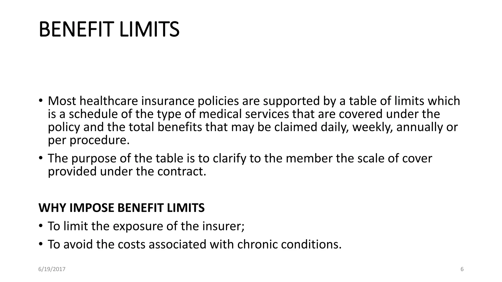 BENEFIT LIMITS
• Most healthcare insurance policies are supported by a table of limits which
is a schedule of the type of medical services that are covered under the
policy and the total benefits that may be claimed daily, weekly, annually or
per procedure.
• The purpose of the table is to clarify to the member the scale of cover
provided under the contract.
WHY IMPOSE BENEFIT LIMITS
• To limit the exposure of the insurer;
• To avoid the costs associated with chronic conditions.
6/19/2017 6
 
